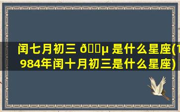 闰七月初三 🌵 是什么星座(1984年闰十月初三是什么星座)